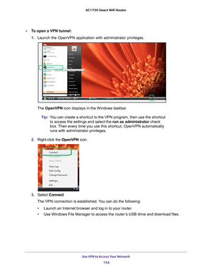 Page 154Use VPN to Access Your Network 154
AC1750
 Smart  WiFi Router 
To open a VPN tunnel:
1. Launch the OpenVPN application with administrator privileges.
The OpenVPN icon displays in the Windows taskbar.
Tip: Y
ou can create a shortcut to the VPN program, then use the shortcut 
to access the settings and select the run as administrator check 
box. Then every time you use this shortcut, OpenVPN automatically 
runs with administrator privileges.
2.  Right-click the  OpenVPN icon.
3. Select  Connect.
The VPN...