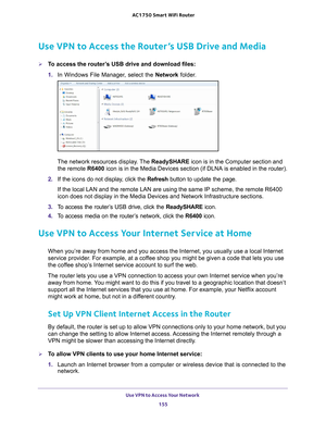Page 155Use VPN to Access Your Network 155
 AC1750
 Smart  WiFi Router
Use VPN to Access the Router’s USB Drive and Media
To access the router’s USB drive and download files:
1. In Windows File Manager
 , select the Network folder.
The network resources display. The  ReadySHARE icon is in the Computer section and 
the remote  R6400 icon is in the Media Devices section (if DLNA is enabled in the router\
).
2.  If the icons do not display
 , click the Refresh button to update the page.
If the local LAN and the...