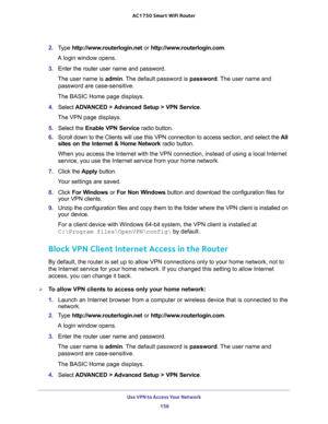 Page 156Use VPN to Access Your Network 
156 AC1750 Smart WiFi Router 
2. Type http://www.routerlogin.net or http://www.routerlogin.com.
A login window opens.
3. Enter the router user name and password.
The user name is admin. The default password is password. The user name and 
password are case-sensitive.
The BASIC Home page displays.
4. Select ADVANCED > Advanced Setup > VPN Service.
The VPN page displays.
5. Select the Enable VPN Service radio button.
6. Scroll down to the Clients will use this VPN connection...