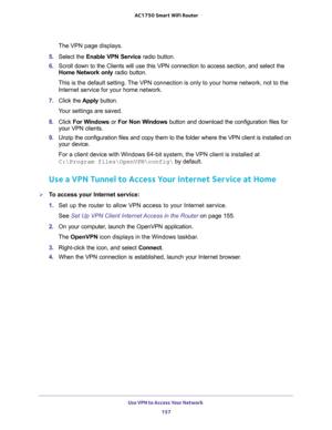 Page 157Use VPN to Access Your Network 
157  AC1750 Smart WiFi Router
The VPN page displays.
5. Select the Enable VPN Service radio button.
6. Scroll down to the Clients will use this VPN connection to access section, and select the 
Home Network only radio button.
This is the default setting. The VPN connection is only to your home network, not to the 
Internet service for your home network.
7. Click the Apply button.
Your settings are saved.
8. Click For Windows or For Non Windows button and download the...