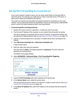 Page 159Specify Internet Port Settings 159
 AC1750
 Smart  WiFi Router
Set Up Port Forwarding to a Local Server
If your home network includes a server, you can allow certain types of incoming traffic to 
reach the server. For example, you might want to make a local web server, FTP server, or 
game server visible and available to the Internet.
The router can forward incoming traffic with specific protocols to computers on your local  network. 
 You can specify the servers for applications and you can also specify...