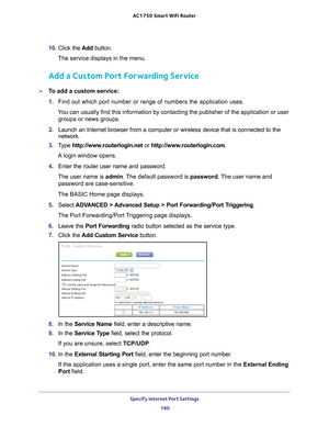 Page 160Specify Internet Port Settings 160
AC1750
 Smart  WiFi Router 
10. Click the  Add button.
The service displays in the menu.
Add a Custom Port Forwarding Service
To add a custom service:
1.  Find out which port number or range of numbers the application uses.
You can usually find this information by contacting the publisher of the \
application or user  groups or news groups.
2.  Launch an Internet browser from a computer or wireless device that is co\
nnected to the 
network.
3.  T
ype...