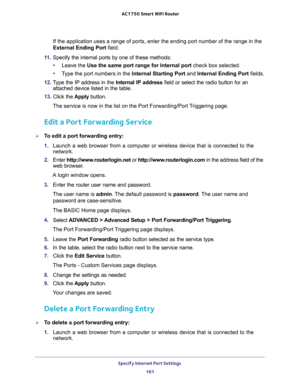 Page 161Specify Internet Port Settings 
161  AC1750 Smart WiFi Router
If the application uses a range of ports, enter the ending port number of the range in the 
External Ending Port field.
11. Specify the internal ports by one of these methods:
•Leave the Use the same port range for Internal port check box selected.
•Type the port numbers in the Internal Starting Port and Internal Ending Port fields.
12. Type the IP address in the Internal IP address field or select the radio button for an 
attached device...