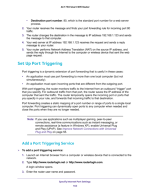 Page 163Specify Internet Port Settings 
163  AC1750 Smart WiFi Router
•Destination port number. 80, which is the standard port number for a web server 
process.
2. Your router receives the message and finds your port forwarding rule for incoming port 80 
traffic. 
3. The router changes the destination in the message to IP address 192.168.1.123 and sends 
the message to that computer.
4. Your web server at IP address 192.168.1.123 receives the request and sends a reply 
message to your router.
5. Your router...