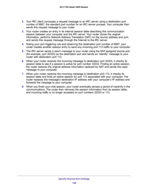 Page 166Specify Internet Port Settings 
166 AC1750 Smart WiFi Router 
2. Your IRC client composes a request message to an IRC server using a destination port 
number of 6667, the standard port number for an IRC server process. Your computer then 
sends this request message to your router.
3. Your router creates an entry in its internal session table describing this communication 
session between your computer and the IRC server. Your router stores the original 
information, performs Network Address Translation...