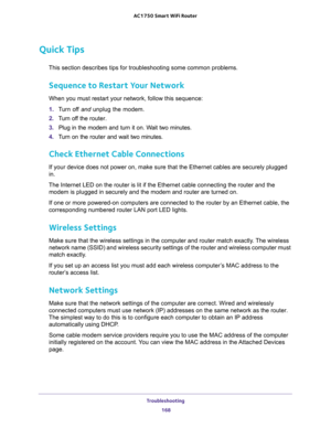 Page 168Troubleshooting 
168 AC1750 Smart WiFi Router 
Quick Tips
This section describes tips for troubleshooting some common problems.
Sequence to Restart Your Network
When you must restart your network, follow this sequence:
1. Turn off and unplug the modem. 
2. Turn off the router.
3. Plug in the modem and turn it on. Wait two minutes.
4. Turn on the router and wait two minutes.
Check Ethernet Cable Connections
If your device does not power on, make sure that the Ethernet cables are securely plugged 
in. 
The...