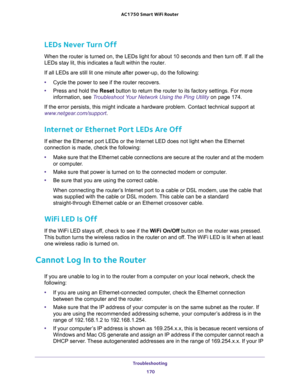 Page 170Troubleshooting 
170 AC1750 Smart WiFi Router 
LEDs Never Turn Off
When the router is turned on, the LEDs light for about 10 seconds and then turn off. If all the 
LEDs stay lit, this indicates a fault within the router.
If all LEDs are still lit one minute after power-up, do the following:
•Cycle the power to see if the router recovers.
•Press and hold the Reset button to return the router to its factory settings. For more 
information, see 
Troubleshoot Your Network Using the Ping Utility on page 174....