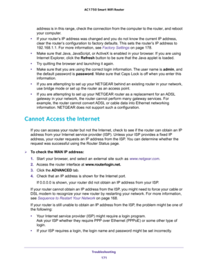 Page 171Troubleshooting 
171  AC1750 Smart WiFi Router
address is in this range, check the connection from the computer to the router, and reboot 
your computer.
•If your router’s IP address was changed and you do not know the current IP address, 
clear the router’s configuration to factory defaults. This sets the router’s IP address to 
192.168.1.1. For more information, see 
Factory Settings on page 178.
•Make sure that Java, JavaScript, or ActiveX is enabled in your browser. If you are using 
Internet...