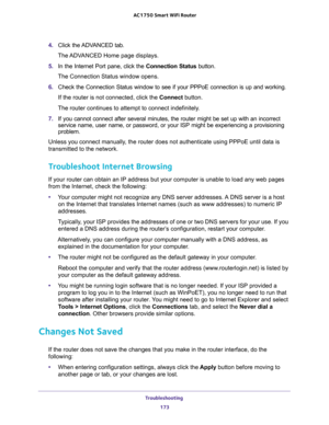Page 173Troubleshooting 
173  AC1750 Smart WiFi Router
4. Click the ADVANCED tab.
The ADVANCED Home page displays.
5. In the Internet Port pane, click the Connection Status button.
The Connection Status window opens.
6. Check the Connection Status window to see if your PPPoE connection is up and working.
If the router is not connected, click the Connect button. 
The router continues to attempt to connect indefinitely.
7. If you cannot connect after several minutes, the router might be set up with an incorrect...
