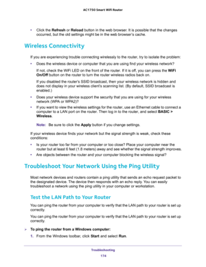 Page 174Troubleshooting 
174 AC1750 Smart WiFi Router 
•Click the Refresh or Reload button in the web browser. It is possible that the changes 
occurred, but the old settings might be in the web browser’s cache.
Wireless Connectivity
If you are experiencing trouble connecting wirelessly to the router, try to isolate the problem: 
•Does the wireless device or computer that you are using find your wireless network?
If not, check the WiFi LED on the front of the router. If it is off, you can press the WiFi 
On/Off...