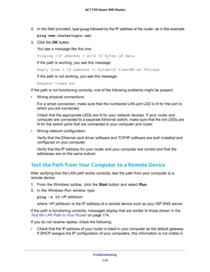 Page 175Troubleshooting 
175  AC1750 Smart WiFi Router
2. In the field provided, type ping followed by the IP address of the router, as in this example:
ping www.routerlogin.net
3. Click the OK button.
You see a message like this one:
Pinging  with 32 bytes of data
If the path is working, you see this message:
Reply from < IP address >: bytes=32 time=NN ms TTL=xxx
If the path is not working, you see this message:
Request timed out
If the path is not functioning correctly, one of the following problems might be...