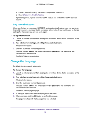 Page 19Connect to the Network and Access the Router 
19  AC1750 Smart WiFi Router
b. Contact your ISP to verify the correct configuration information.
c. Read Chapter 14, Troubleshooting. 
If problems persist, register your NETGEAR product and contact NETGEAR technical 
support.
Log In to the Router
When you first set up your router, NETGEAR genie automatically starts when you launch an 
Internet browser on a computer that is connected to the router. If you want to view or change 
settings for the router, you...