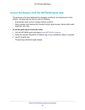Page 20Connect to the Network and Access the Router 
20 AC1750 Smart WiFi Router 
Access the Router with the NETGEAR genie App
The genie app is the easy dashboard for managing, monitoring, and repairing your home 
network. The genie app can help you with the following:
•Automatically repair common wireless network problems.
•Easily manage router features like Parental Controls, guest access, Internet traffic meter, 
speed test, and more.
To use the genie app to access the router:
1. Visit the NETGEAR genie web...