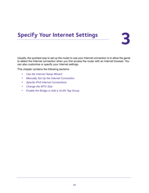 Page 2121
3
3.   Specify Your Internet Settings
Usually, the quickest way to set up the router to use your Internet connection is to allow the genie 
to detect the Internet connection when you first access the router with an Internet browser. You 
can also customize or specify your Internet settings. 
This chapter contains the following sections:
•Use the Internet Setup Wizard 
•Manually Set Up the Internet Connection 
•Specify IPv6 Internet Connections 
•Change the MTU Size 
•Enable the Bridge or Add a VLAN...