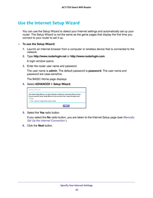 Page 22Specify Your Internet Settings 22
AC1750
 Smart  WiFi Router 
Use the Internet Setup Wizard
You can use the Setup Wizard to detect your Internet settings and automat\
ically set up your 
router. The Setup Wizard is not the same as the genie pages that display the fir\
st time you 
connect to your router to set it up.
To use the Setup Wizard:
1.  Launch an Internet browser from a computer or wireless device that is co\
nnected to the 
network.
2.  T
ype  http://www.routerlogin.net  or...