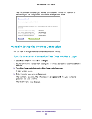 Page 23Specify Your Internet Settings 23
 AC1750
 Smart  WiFi Router
The Setup Wizard searches your Internet connection for servers and proto\
cols to 
determine your ISP configuration and checks your operation mode. 
Manually Set Up the Internet Connection
You can view or change the router’s Internet connection settings.
Specify an Internet Connection That Does Not Use a Login
To specify the Internet connection settings:
1.  Launch an Internet browser from a computer or wireless device that is co\
nnected to...