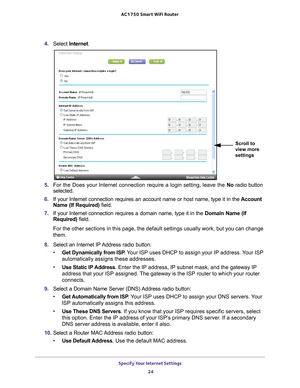 Page 24Specify Your Internet Settings 24
AC1750
 Smart  WiFi Router 
4. Select  Internet .
Scroll to 
view more 
settings
5. For the Does your Internet connection require a login setting, leave the\
  No radio button 
selected.
6.  If your Internet connection requires an account name or host name, type \
it in the  Account 
Name (If Required) field.
7.  If your Internet connection requires a domain name, type it in the  Domain Name (If 
Required) field. 
For the other sections in this page, the default settings...