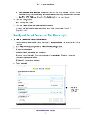 Page 25Specify Your Internet Settings 25
 AC1750
 Smart  WiFi Router
•Use Computer MAC Address. The router captures and uses the MAC address of the 
computer that you are now using. You must use the one computer that the ISP allows.
• Use This MAC 
 Address. Enter the MAC address that you want to use.
11.  Click the  Apply button.
Your settings are saved.
12.  Click the  T
 est button to test your Internet connection. 
If the NETGEAR website does not display within one minute, see  Chapter 14,...