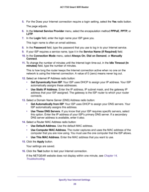 Page 26Specify Your Internet Settings 
26 AC1750 Smart WiFi Router 
5. For the Does your Internet connection require a login setting, select the Ye s radio button.
The page adjusts.
6. In the Internet Service Provider menu, select the encapsulation method PPPoE, PPTP, or 
L2TP.
7. In the Login field, enter the login name your ISP gave you. 
This login name is often an email address.
8. In the Password field, type the password that you use to log in to your Internet service. 
9. If your ISP requires a service...