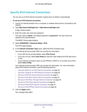 Page 27Specify Your Internet Settings 
27  AC1750 Smart WiFi Router
Specify IPv6 Internet Connections
You can set up an IPv6 Internet connection if genie does not detect it automatically.
To set up an IPv6 Internet connection:
1. Launch an Internet browser from a computer or wireless device that is connected to the 
network.
2. Type http://www.routerlogin.net or http://www.routerlogin.com..
A login window opens.
3. Enter the router user name and password.
The user name is admin. The default password is...