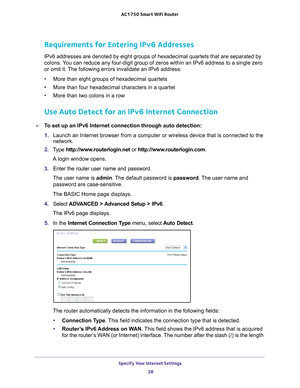 Page 28Specify Your Internet Settings 28
AC1750
 Smart  WiFi Router 
Requirements for Entering IPv6 Addresses
IPv6 addresses are denoted by eight groups of hexadecimal quartets that \
are separated by 
colons. You can reduce any four-digit group of zeros within an IPv6 address to a \
single zero 
or omit it. The following errors invalidate an IPv6 address:
•More than eight groups of hexadecimal quartets
• More than four hexadecimal characters in a quartet
• More than two colons in a row
Use Auto Detect for an...