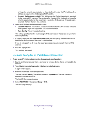 Page 29Specify Your Internet Settings 
29  AC1750 Smart WiFi Router
of the prefix, which is also indicated by the underline (_) under the IPv6 address. If no 
address is acquired, the field displays Not Available.
•Router’s IPv6 Address on LAN. This field shows the IPv6 address that is acquired 
for the router’s LAN interface. The number after the slash (/) is the length of the prefix, 
which is also indicated by the underline (_) under the IPv6 address. If no address is 
acquired, the field displays Not...