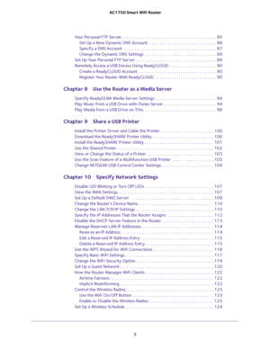 Page 5 
5  AC1750 Smart WiFi Router
Your Personal FTP Server . . . . . . . . . . . . . . . . . . . . . . . . . . . . . . . . . . . . . . . . . . . . .  85
Set Up a New Dynamic DNS Account. . . . . . . . . . . . . . . . . . . . . . . . . . . . . . . . .  86
Specify a DNS Account  . . . . . . . . . . . . . . . . . . . . . . . . . . . . . . . . . . . . . . . . . . . .  87
Change the Dynamic DNS Settings  . . . . . . . . . . . . . . . . . . . . . . . . . . . . . . . . . .  89
Set Up Your Personal FTP Server  . . ....