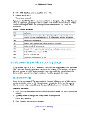 Page 42Specify Your Internet Settings 42
AC1750
 Smart  WiFi Router 
5. In the MTU Size field, enter a value from 64 to 1500.
6.  Click the  Apply button.
Your change is saved.
If you suspect an MTU problem, a common solution is to change the MTU to\
 1400. If you are 
willing to experiment, you can gradually reduce the MTU from the maximum\
 value of 1500 
until the problem goes away

. The following table describes common MTU sizes and 
applications. 
Table 2.  Common MTU sizes   
MTUApplication
1500 The...