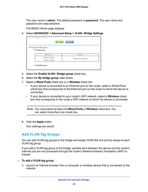 Page 43Specify Your Internet Settings 43
 AC1750
 Smart  WiFi Router
The user name is  admin. The default password is password. The user name and 
password are case-sensitive.
The BASIC Home page displays.
4.  Select  ADV
 ANCED > Advanced Setup > VLAN / Bridge Settings.
5. Select the Enable VLAN / Bridge group  check box.
6.  Select the By bridge group radio button.
7.  Select a  W
 ired Ports check box or a Wireless  check box:
• If your device is connected to an Ethernet port on the router
 , select a Wired...