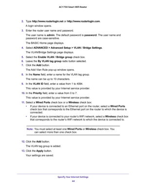 Page 44Specify Your Internet Settings 
44 AC1750 Smart WiFi Router 
2. Type http://www.routerlogin.net or http://www.routerlogin.com.
A login window opens.
3. Enter the router user name and password.
The user name is admin. The default password is password. The user name and 
password are case-sensitive.
The BASIC Home page displays.
4. Select ADVANCED > Advanced Setup > VLAN / Bridge Settings.
The VLAN/Bridge Settings page displays.
5. Select the Enable VLAN / Bridge group check box.
6. Leave the By VLAN tag...