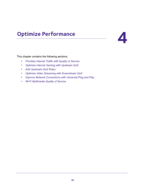 Page 4545
4
4.   Optimize Performance
This chapter contains the following sections:
•Prioritize Internet Traffic with Quality of Service 
•Optimize Internet Gaming with Upstream QoS 
•Add Upstream QoS Rules 
•Optimize Video Streaming with Downstream QoS 
•Improve Network Connections with Universal Plug and Play 
•Wi-Fi Multimedia Quality of Service  