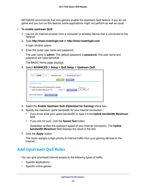 Page 47Optimize Performance 47
 AC1750
 Smart  WiFi Router
NETGEAR recommends that only gamers enable the Upstream QoS feature. If \
you do not 
game and you turn on this feature, some applications might not perform a\
s well as usual.
To enable upstream QoS:
1. Launch an Internet browser from a computer or wireless device that is co\
nnected to the 
network.
2.  T
ype  http://www.routerlogin.net  or http://www.routerlogin.com .
A login window opens.
3.  Enter the router user name and password.
The user name...