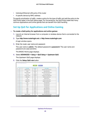 Page 48Optimize Performance 48
AC1750
 Smart  WiFi Router 
•Individual Ethernet LAN ports of the router
• A specific device by MAC address
To specify prioritization of traffic, create a policy for the type of traffic and add the policy to the  QoS Policy table in the QoS Setup page. For convenience, the QoS Policy \
table lists many 
common applications and online games that can benefit from QoS handling.\
Set Up QoS for Applications and Online Gaming
To create a QoS policy for applications and online games:...