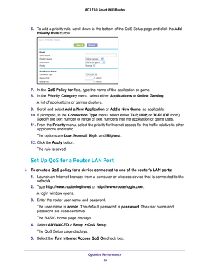 Page 49Optimize Performance 49
 AC1750
 Smart  WiFi Router
6. To add a priority rule, scroll down to the bottom of the QoS Setup page a\
nd click the  Add 
Priority Rule button.
7.  In the QoS Policy for field, type the name of the application or game.
8.  In the Priority Category  menu, select either Applications or Online Gaming. 
A list of applications or games displays.
9.  Scroll and select  Add a New 
 Application or Add a New Game, as applicable. 
10.  If prompted, in the  Connection T
 ype menu, select...