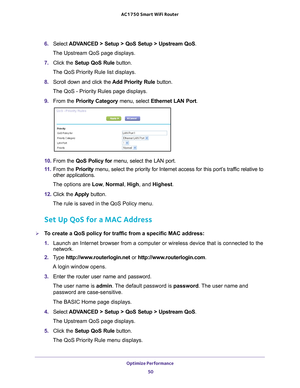 Page 50Optimize Performance 50
AC1750
 Smart  WiFi Router 
6. Select  ADVANCED > Setup > QoS Setup > Upstream QoS.
The Upstream QoS page displays.
7.  Click the  Setup QoS Rule  button.
The QoS Priority Rule list displays.
8.  Scroll down and click the  Add Priority Rule button.
The QoS - Priority Rules page displays.
9.  From the Priority Category menu, select Ethernet LAN Port.
10.  From the  QoS Policy for  menu, select the LAN port.
11.  From the  Priority menu, select the priority for Internet access for...