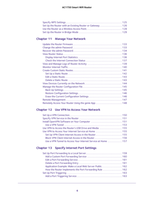 Page 6 
6 AC1750 Smart WiFi Router 
Specify WPS Settings . . . . . . . . . . . . . . . . . . . . . . . . . . . . . . . . . . . . . . . . . . . . . . . 125
Set Up the Router with an Existing Router or Gateway. . . . . . . . . . . . . . . . . . . 126
Use the Router as a Wireless Access Point. . . . . . . . . . . . . . . . . . . . . . . . . . . . . . 128
Set Up the Router in Bridge Mode  . . . . . . . . . . . . . . . . . . . . . . . . . . . . . . . . . . . . 129
Chapter 11 Manage Your Network
Update the Router...