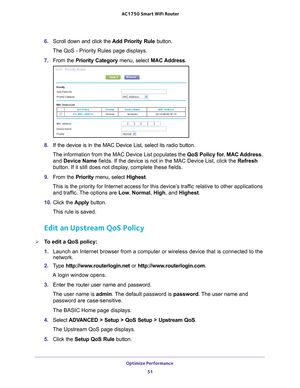 Page 51Optimize Performance 51
 AC1750
 Smart  WiFi Router
6. Scroll down and click the  Add Priority Rule button.
The QoS - Priority Rules page displays.
7.  From the Priority Category  menu, select MAC Address.
8. If the device is in the MAC Device List, select its radio button. 
The information from the MAC Device List populates the  QoS Policy for, MAC Address , 
and Device Name fields. If the device is not in the MAC Device List, click the  Refresh 
button. If it still does not display

, complete these...