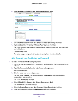 Page 54Optimize Performance 54
AC1750
 Smart  WiFi Router 
4. Select  ADVANCED > Setup > QoS Setup > Downstream QoS .
5. Select the  Enable Downstream QoS (Improved Video Streaming)  check box.
6.  (Optional) Select the  Streaming Database 
 Auto Upgrade check box.
The router automatically checks for updates for the streaming database, \
and downloads  and installs them. 
7.  Click the  Apply button.
The router assigns a high priority to video streaming from the Internet \
traffic.
Add Downstream QoS Rules by...