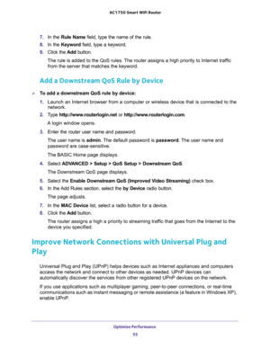 Page 55Optimize Performance 
55  AC1750 Smart WiFi Router
7. In the Rule Name field, type the name of the rule.
8. In the Keyword field, type a keyword.
9. Click the Add button.
The rule is added to the QoS rules. The router assigns a high priority to Internet traffic 
from the server that matches the keyword.
Add a Downstream QoS Rule by Device
To add a downstream QoS rule by device:
1. Launch an Internet browser from a computer or wireless device that is connected to the 
network.
2. Type...