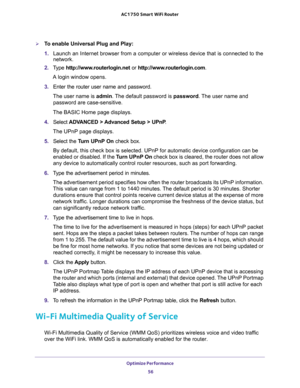 Page 56Optimize Performance 
56 AC1750 Smart WiFi Router 
To enable Universal Plug and Play:
1. Launch an Internet browser from a computer or wireless device that is connected to the 
network.
2. Type http://www.routerlogin.net or http://www.routerlogin.com.
A login window opens.
3. Enter the router user name and password.
The user name is admin. The default password is password. The user name and 
password are case-sensitive.
The BASIC Home page displays.
4. Select ADVANCED > Advanced Setup > UPnP. 
The UPnP...