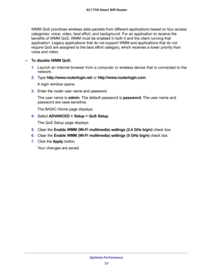 Page 57Optimize Performance 
57  AC1750 Smart WiFi Router
WMM QoS prioritizes wireless data packets from different applications based on four access 
categories: voice, video, best effort, and background. For an application to receive the 
benefits of WMM QoS, WMM must be enabled in both it and the client running that 
application. Legacy applications that do not support WMM and applications that do not 
require QoS are assigned to the best effort category, which receives a lower priority than 
voice and...