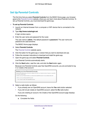 Page 59Control Access to the Internet 59
 AC1750
 Smart  WiFi Router
Set Up Parental Controls
The first time that you select  Parental Controls from the BASIC Home page, your browser 
goes to the  Parental Controls website, where you can learn more about Parental Controls. To 
set up Parental Controls, you must download the genie app.
To set up Parental Controls:
1.  Launch an Internet browser from a computer or WiFi device that is connec\
ted to the 
network.
2.  T
ype  http://www.routerlogin.net .
A login...