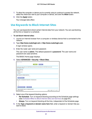 Page 61Control Access to the Internet 61
 AC1750
 Smart  WiFi Router
7. To allow the computer or device you’re currently using to continue to \
access the network, 
select the check box next to your computer or device, and click the  Allow button.
8.  Click the  Apply button.
Your changes take effect.
Use Keywords to Block Internet Sites
You can use keywords to block certain Internet sites from your network. You can use blocking  all the time or based on a schedule.
To set block Internet sites:
1.  Launch an...