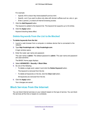 Page 62Control Access to the Internet 
62 AC1750 Smart WiFi Router 
For example:
•Specify XXX to block http://www.badstuff.com/xxx.html.
•Specify .com if you want to allow only sites with domain suffixes such as .edu or .gov.
•Enter a period (.) to block all Internet browsing access.
7. Click the Add Keyword button.
The keyword is added to the keyword list. The keyword list supports up to 32 entries.
8. Click the Apply button.
Keyword blocking takes effect.
Delete Keywords from the List to Be Blocked
To delete...