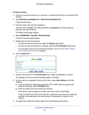 Page 63Control Access to the Internet 63
 AC1750
 Smart  WiFi Router
To block services:
1. Launch an Internet browser from a computer or wireless device that is co\
nnected to the 
network.
2.  T
ype  http://www.routerlogin.net  or http://www.routerlogin.com .
A login window opens.
3.  Enter the router user name and password.
The user name is  admin. 
 The default password is password. The user name and 
password are case-sensitive.
The BASIC Home page displays.
4.  Select 
ADVANCED > Security > Block Services...