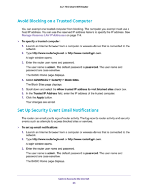 Page 65Control Access to the Internet 
65  AC1750 Smart WiFi Router
Avoid Blocking on a Trusted Computer
You can exempt one trusted computer from blocking. The computer you exempt must use a 
fixed IP address. You can use the reserved IP address feature to specify the IP address. See 
Manage Reserves LAN IP Addresses on page 11 4.
To specify a trusted computer:
1. Launch an Internet browser from a computer or wireless device that is connected to the 
network.
2. Type http://www.routerlogin.net or...