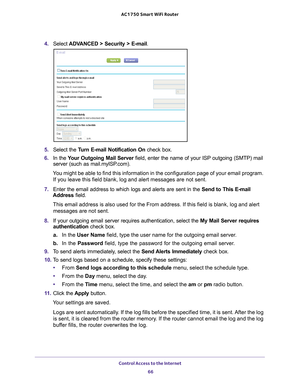 Page 66Control Access to the Internet 66
AC1750
 Smart  WiFi Router 
4. Select  ADVANCED > Security >  E-mail.
5. Select the  Turn E-mail Notification On  check box.
6.  In the  Y
our Outgoing Mail Server  field, enter the name of your ISP outgoing (SMTP) mail 
server (such as mail.myISP.com). 
You might be able to find this information in the configuration page of y\
our email program.  If you leave this field blank, log and alert messages are not sent.
7.  Enter the email address to which logs and alerts are...