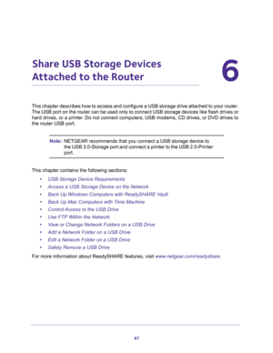 Page 6767
6
6.   Share USB Storage Devices 
Attached to the Router
This chapter describes how to access and configure a USB storage drive attached to your router. 
The USB port on the router can be used only to connect USB storage devices like flash drives or 
hard drives, or a printer. Do not connect computers, USB modems, CD drives, or DVD drives to 
the router USB port.
Note:NETGEAR recommends that you connect a USB storage device to 
the USB 3.0-Storage port and connect a printer to the USB 2.0-Printer...