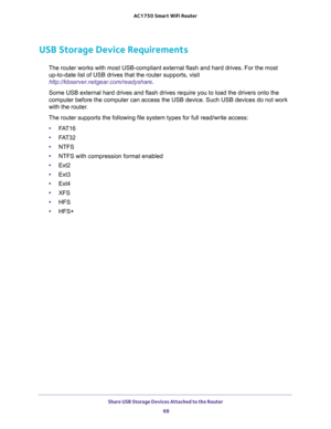 Page 68Share USB Storage Devices Attached to the Router 
68 AC1750 Smart WiFi Router 
USB Storage Device Requirements
The router works with most USB-compliant external flash and hard drives. For the most 
up-to-date list of USB drives that the router supports, visit 
http://kbserver.netgear.com/readyshare.
Some USB external hard drives and flash drives require you to load the drivers onto the 
computer before the computer can access the USB device. Such USB devices do not work 
with the router.
The router...