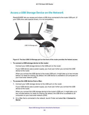 Page 69Share USB Storage Devices Attached to the Router 69
 AC1750
 Smart  WiFi Router
Access a USB Storage Device on the Network
ReadySHARE lets you access and share a USB drive connected to the router\
 USB port. (If 
your USB drive uses special drivers, it is not compatible.) 
USB 3.0-Storage port
Figure 9. The blue USB 3.0-Storage port on the front of the router provi\
des the fastest access

To connect a USB storage device to the router: Connect your USB storage device to the USB port on the router.
If...